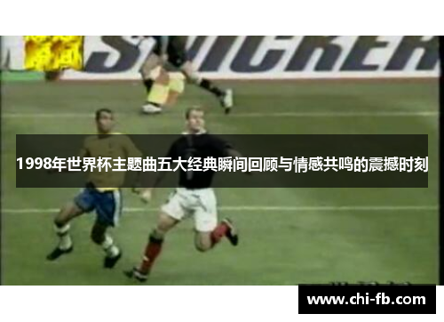 1998年世界杯主题曲五大经典瞬间回顾与情感共鸣的震撼时刻 1998年世界杯主题曲五大经典瞬间回顾与情感共鸣的震撼时刻