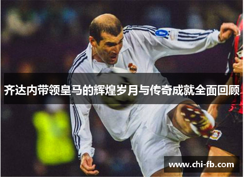 齐达内带领皇马的辉煌岁月与传奇成就全面回顾