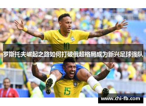 罗斯托夫崛起之路如何打破俄超格局成为新兴足球强队 罗斯托夫崛起之路如何打破俄超格局成为新兴足球强队