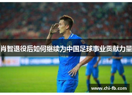 肖智退役后如何继续为中国足球事业贡献力量 肖智退役后如何继续为中国足球事业贡献力量