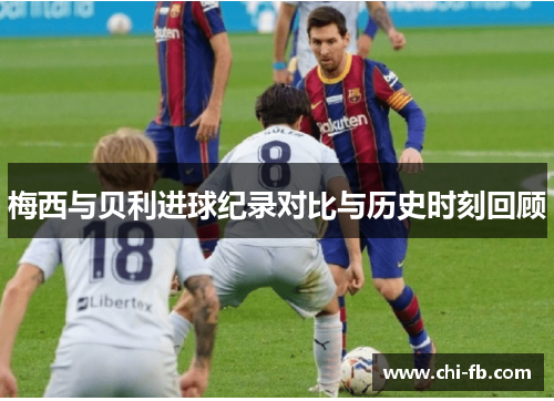 梅西与贝利进球纪录对比与历史时刻回顾